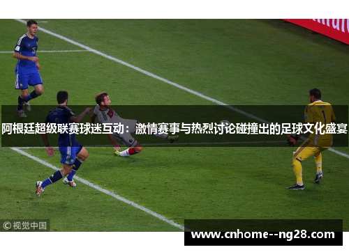 阿根廷超级联赛球迷互动：激情赛事与热烈讨论碰撞出的足球文化盛宴