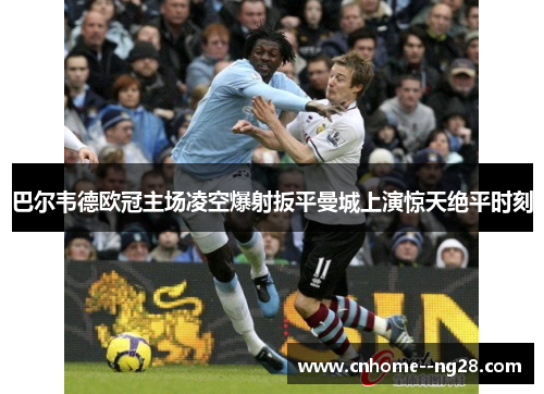 巴尔韦德欧冠主场凌空爆射扳平曼城上演惊天绝平时刻