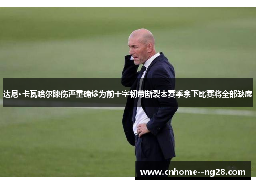 达尼·卡瓦哈尔膝伤严重确诊为前十字韧带断裂本赛季余下比赛将全部缺席