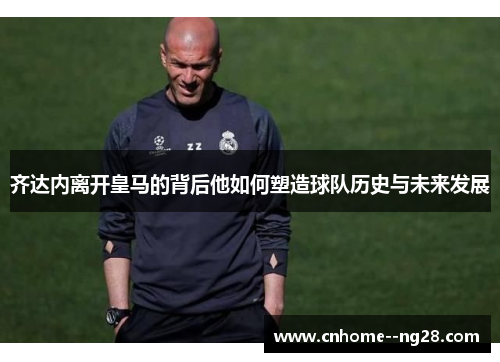 齐达内离开皇马的背后他如何塑造球队历史与未来发展