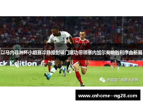以马内非洲杯小组赛冷静推射破门建功带领塞内加尔奏响胜利序曲新篇